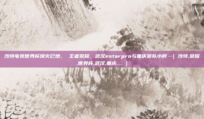 沙特电竞世界杯烽火已燃， 王者荣耀，武汉estarpro与重庆狼队小胖…( 沙特,荣耀,世界杯,武汉,重庆.... )