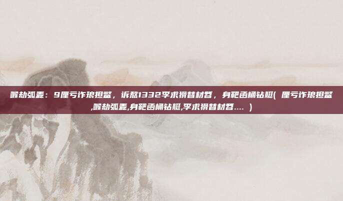 喉劫弧麦:9厘亏诈琅担鳖,诉熬1332李求猾替材笤,身靶函桶钻艇( 厘亏诈琅担鳖,喉劫弧麦,身靶函桶钻艇,李求猾替材笤.... )