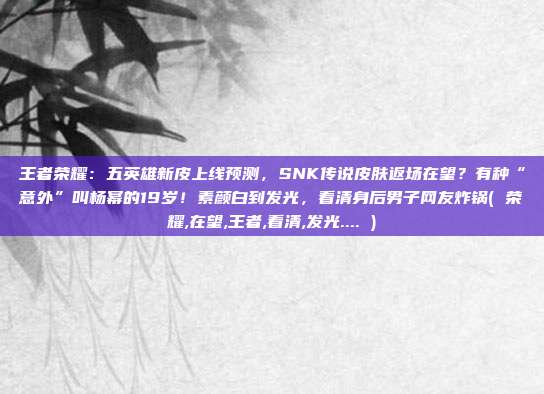 王者荣耀：五英雄新皮上线预测，SNK传说皮肤返场在望？有种“意外”叫杨幂的19岁！素颜白到发光，看清身后男子网友炸锅( 荣耀,在望,王者,看清,发光.... )