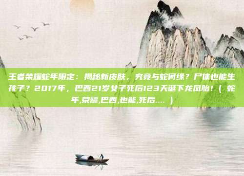 王者荣耀蛇年限定：揭秘新皮肤，究竟与蛇何缘？尸体也能生孩子？2017年，巴西21岁女子死后123天诞下龙凤胎！( 蛇年,荣耀,巴西,也能,死后.... )
