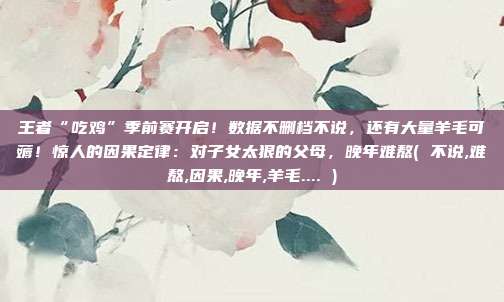 王者“吃鸡”季前赛开启！数据不删档不说，还有大量羊毛可薅！惊人的因果定律：对子女太狠的父母，晚年难熬( 不说,难熬,因果,晚年,羊毛.... )