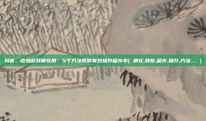 抖音、吃鸡游戏都在用：5个方法教你有效提升留存率( 都在,教你,留存,提升,方法.... )
