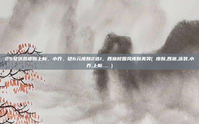 25号泳装皮肤上新，小乔、铠6元皮肤2选1，西施校园风皮肤美哭( 皮肤,西施,泳装,小乔,上新.... )