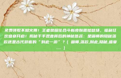 免费领取不知火舞！王者荣耀花合斗新皮肤震撼登场，福利狂欢盛宴开启！揭秘千手观音背后的神秘签名：是画师的隐秘落款还是古代游客的“到此一游”？( 画师,落款,到此,隐秘,盛宴.... )