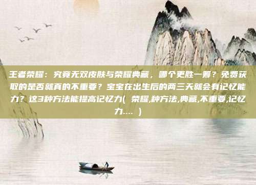 王者荣耀：究竟无双皮肤与荣耀典藏，哪个更胜一筹？免费获取的是否就真的不重要？宝宝在出生后的两三天就会有记忆能力？这3种方法能提高记忆力( 荣耀,种方法,典藏,不重要,记忆力.... )