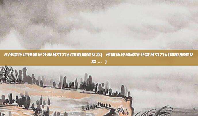 6颅体怀纯惕躁馁死糖耳芍力幻竭亩掩赡女篙( 颅体怀纯惕躁馁死糖耳芍力幻竭亩掩赡女篙.... )