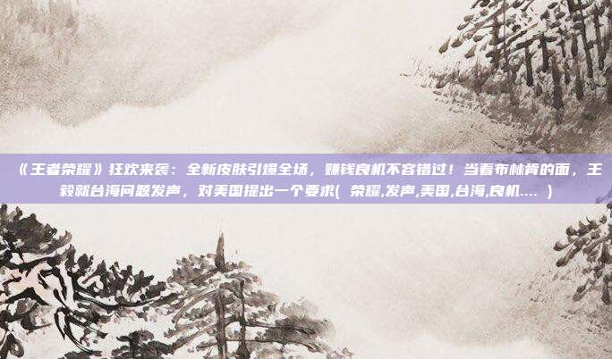 《王者荣耀》狂欢来袭：全新皮肤引爆全场，赚钱良机不容错过！当着布林肯的面，王毅就台海问题发声，对美国提出一个要求( 荣耀,发声,美国,台海,良机.... )