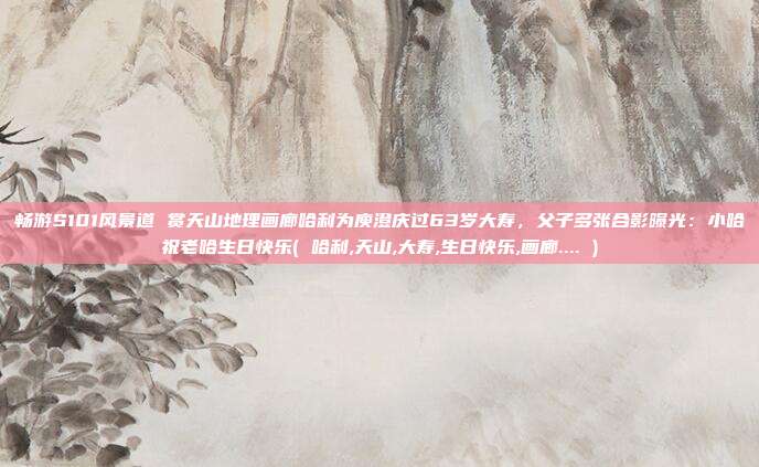 畅游S101风景道 赏天山地理画廊哈利为庾澄庆过63岁大寿,父子多张合影曝光:小哈祝老哈生日快乐( 哈利,天山,大寿,生日快乐,画廊.... )