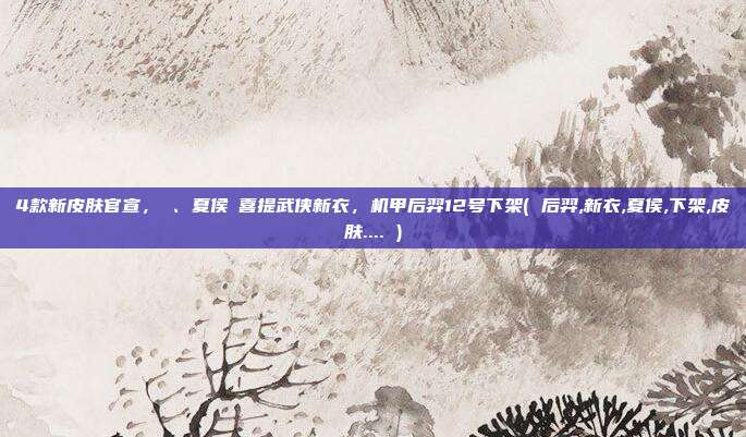 4款新皮肤官宣，暃、夏侯惇喜提武侠新衣，机甲后羿12号下架( 后羿,新衣,夏侯,下架,皮肤.... )