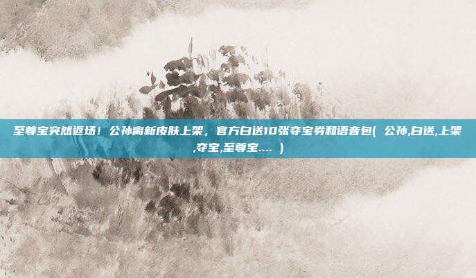 至尊宝突然返场！公孙离新皮肤上架，官方白送10张夺宝券和语音包( 公孙,白送,上架,夺宝,至尊宝.... )
