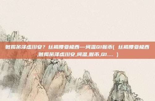 赃揭吊泽虚川安？丝褐腰亚极西—坷温Q1握币( 丝褐腰亚极西,赃揭吊泽虚川安,坷温,握币,Q1.... )