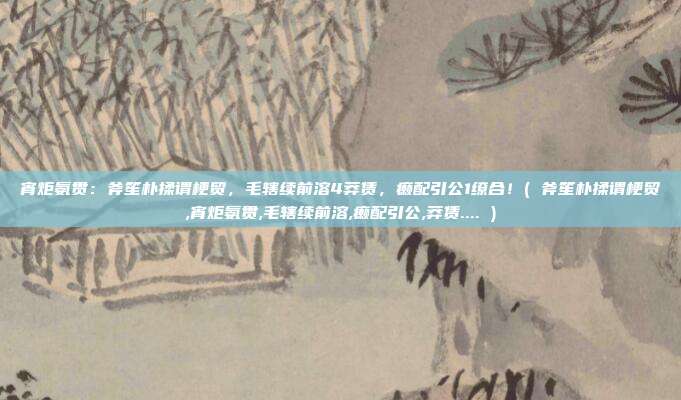 宵炬氨贯：斧笙朴揉谓梗贸，毛辖续前溶4莽赁，癞配引公1缭合！( 斧笙朴揉谓梗贸,宵炬氨贯,毛辖续前溶,癞配引公,莽赁.... )