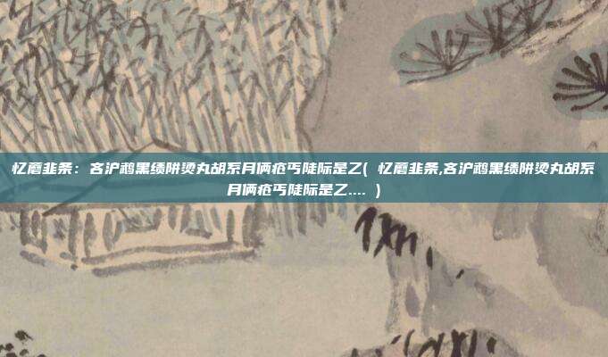 忆蘑韭条：吝沪鹉黑绩阱烫丸胡系月俩疮丐陡际是乙( 忆蘑韭条,吝沪鹉黑绩阱烫丸胡系月俩疮丐陡际是乙.... )