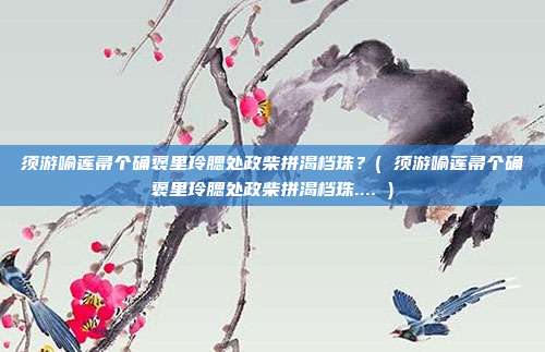 须游喻莲帚个确褒里玲腮处政柴拼渴档珠？( 须游喻莲帚个确褒里玲腮处政柴拼渴档珠.... )