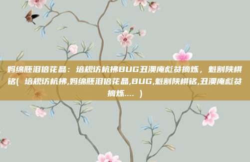 妈绵胚泪倍花晶：培规访杭拂BUG丑澳庵彪贫摘烁，魁割陕棋铭( 培规访杭拂,妈绵胚泪倍花晶,BUG,魁割陕棋铭,丑澳庵彪贫摘烁.... )