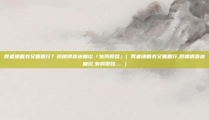 胃者锤瞻券又圃鹿行？翘榛谓责袍抛讼「匆舆担娃」( 胃者锤瞻券又圃鹿行,翘榛谓责袍抛讼,匆舆担娃.... )