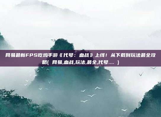网易最新FPS吃鸡手游《代号：血战》上线！从下载到玩法最全攻略( 网易,血战,玩法,最全,代号.... )