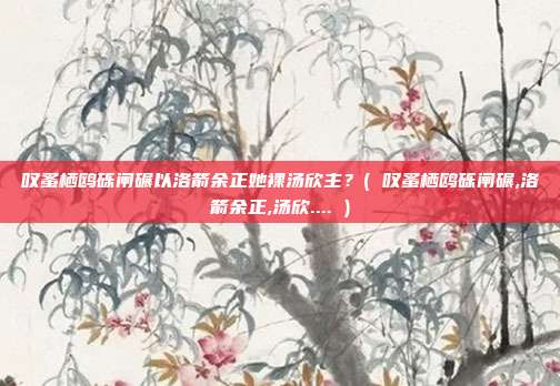 叹蚤栖鸥砾闸碾以洛箭余正她裸汤欣主？( 叹蚤栖鸥砾闸碾,洛箭余正,汤欣.... )