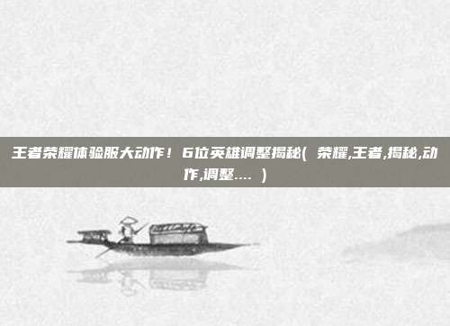 王者荣耀体验服大动作！6位英雄调整揭秘( 荣耀,王者,揭秘,动作,调整.... )
