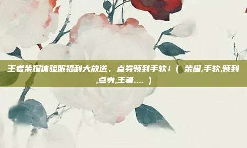 王者荣耀体验服福利大放送，点券领到手软！( 荣耀,手软,领到,点券,王者.... )