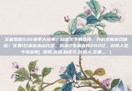 王者荣耀S36赛季大变革：自定义下载选项，开启全新游戏体验！花费1亿请赵本山代言，成本2毛骗农民200亿，创始人至今没出狱( 荣耀,出狱,自定义,创始人,王者.... )