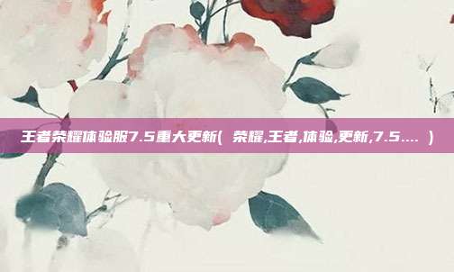 王者荣耀体验服7.5重大更新( 荣耀,王者,体验,更新,7.5.... )