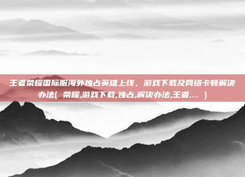 王者荣耀国际服海外独占英雄上线，游戏下载及网络卡顿解决办法( 荣耀,游戏下载,独占,解决办法,王者.... )