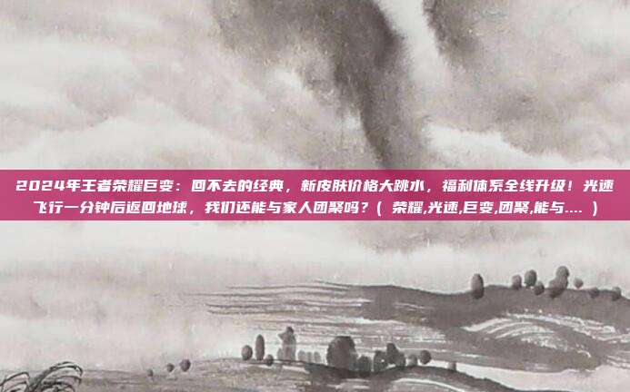 2024年王者荣耀巨变：回不去的经典，新皮肤价格大跳水，福利体系全线升级！光速飞行一分钟后返回地球，我们还能与家人团聚吗？( 荣耀,光速,巨变,团聚,能与.... )