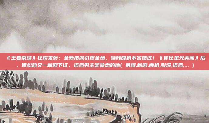《王者荣耀》狂欢来袭：全新皮肤引爆全场，赚钱良机不容错过！《你比星光美丽》后，谭松韵又一新剧下证，搭档男主是熟悉的他( 荣耀,新剧,良机,引爆,搭档.... )